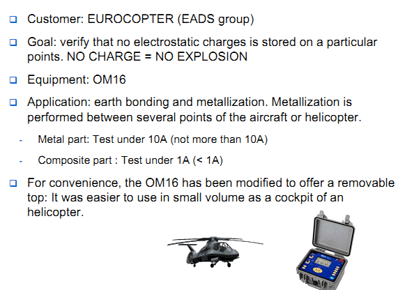 Customer: AIRBUS aircraft part production suppliers Goal: riveting door test / verify earth bonding Equipment: OM16 Application: earth bonding and metallization. Measure under 10A with high resolution 0,1&micro;ohm. Small diameter kelvin test probes. Software is used in order to proceed to test onsite , save values and download when back to the office. Reproducibility: All parts of an aircraft, from flight commands to the undercarriage must be tested in earth bonding and continuity. All aircraft sub manufacturers must follow the rules