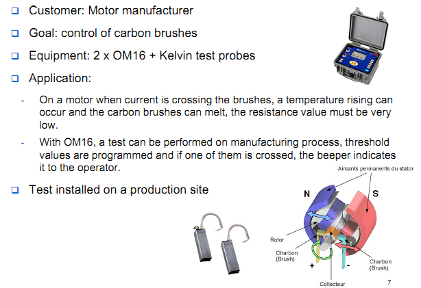 Customer: Motor manufacturer Goal: control of carbon brushes Equipment: 2 x OM16 + Kelvin test probes Application: On a motor when current is crossing the brushes, a temperature rising can occur and the carbon brushes can melt, the resistance value must be very  low.  With OM16, a test can be performed on manufacturing process, threshold values are programmed and if one of them is crossed, the beeper indicates  it to the operator. Test installed on a production site