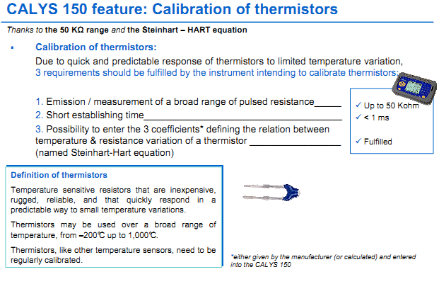 Calibration of thermistors: Due to quick and predictable response of thermistors to limited temperature variation,  3 requirements should be fulfilled by the instrument intending to calibrate thermistors:  1. Emission / measurement of a broad range of pulsed resistanceUp to 50 Kohm 2. Short establishing time < 1 ms 3. Possibility to enter the 3 coefficients* defining the relation between  temperature & resistance variation of a thermistor Fulfilled  (named Steinhart-Hart equation)  Definition of thermistors Temperature sensitive  resistors  that  are  inexpensive, rugged,  reliable,  and  that  quickly  respond in  a predictable way to small temperature variations. Thermistors  may  be  used  over  a  broad  range  of temperature, from –200°C up to 1,000°C. Thermistors, like other temperature sensors, need to be regularly calibrated.   Typical Application in ALL INDUSTRIES WIDELY USE THERMISTORS   - Energy / Automotive / Aerospace / Military / Computing / Intrumentation / Industrial electronics / Consumer electronics / Medical electronics / Food  industry