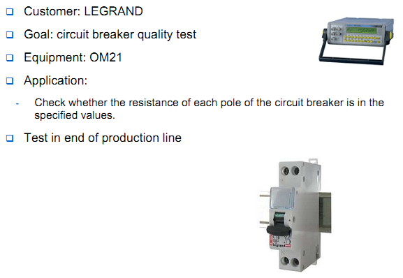 Customer: LEGRAND Goal: circuit breaker quality test Equipment: OM21 Application: Check whether the resistance of each pole of the circuit breaker is in the  specified values. Test in end of production line
