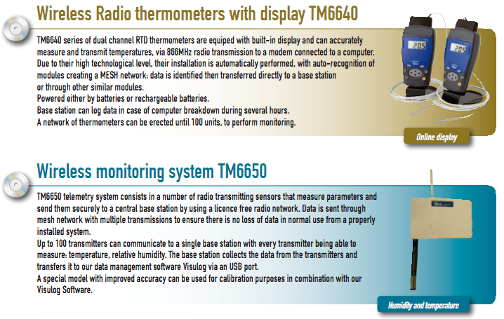 Wireless Radio thermometers with display TM6640 TM6640 series of dual channel RTD thermometers are equiped with built-in display and can accurately  measure and transmit temperatures, via 866MHz radio transmission to a modem connected to a computer. Due to their high technological level, their installation is automatically performed, with auto-recognition of  modules creating a MESH network: data is identified then transferred directly to a base station  or through other similar modules. Powered either by batteries or rechargeable batteries. Base station can log data in case of computer breakdown during several hours. A network of thermometers can be erected until 100 units, to perform monitoring.